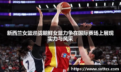 新西兰女篮迎战朝鲜女篮力争在国际赛场上展现实力与风采