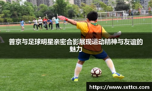 普京与足球明星亲密合影展现运动精神与友谊的魅力